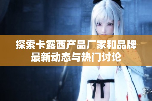 探索卡露西产品厂家和品牌最新动态与热门讨论