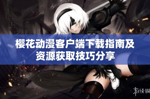 樱花动漫客户端下载指南及资源获取技巧分享