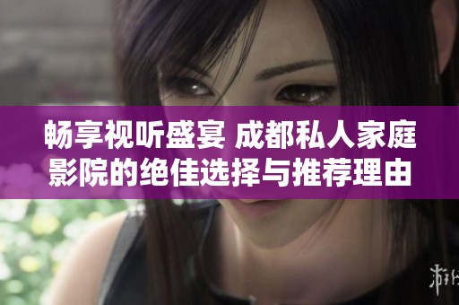 畅享视听盛宴 成都私人家庭影院的绝佳选择与推荐理由