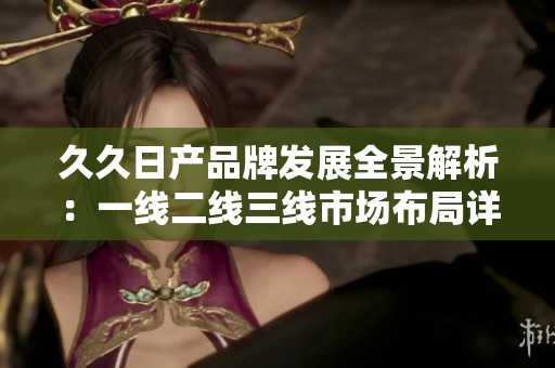 久久日产品牌发展全景解析：一线二线三线市场布局详解