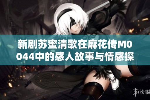 新剧苏蜜清歌在麻花传M0044中的感人故事与情感探索