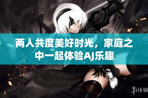 两人共度美好时光，家庭之中一起体验AJ乐趣