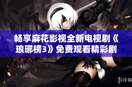 畅享麻花影视全新电视剧《琅琊榜3》免费观看精彩剧情