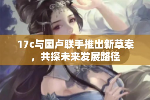 17c与国卢联手推出新草案，共探未来发展路径