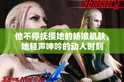 他不停抚摸她的娇嫩肌肤，她轻声呻吟的动人时刻