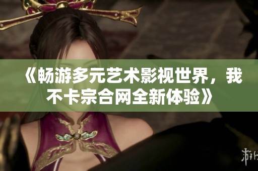 《畅游多元艺术影视世界，我不卡宗合网全新体验》