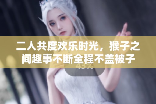 二人共度欢乐时光，猴子之间趣事不断全程不盖被子
