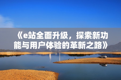 《e站全面升级，探索新功能与用户体验的革新之路》