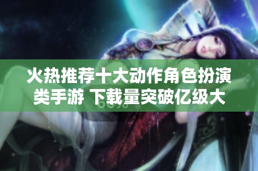 火热推荐十大动作角色扮演类手游 下载量突破亿级大关