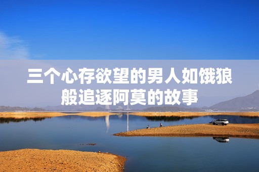 三个心存欲望的男人如饿狼般追逐阿莫的故事