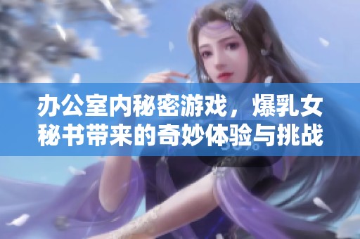 办公室内秘密游戏，爆乳女秘书带来的奇妙体验与挑战