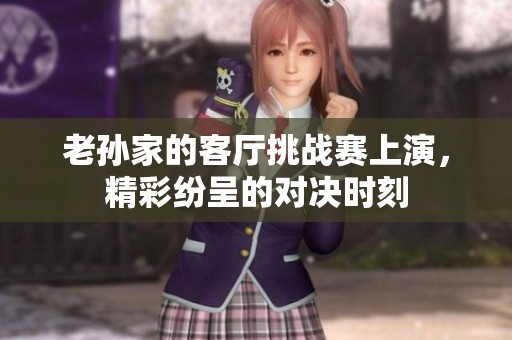 老孙家的客厅挑战赛上演，精彩纷呈的对决时刻
