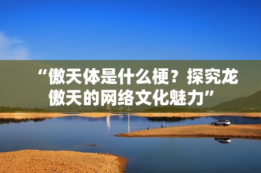 “傲天体是什么梗？探究龙傲天的网络文化魅力”