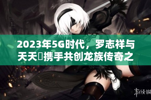 2023年5G时代，罗志祥与天天奭携手共创龙族传奇之旅