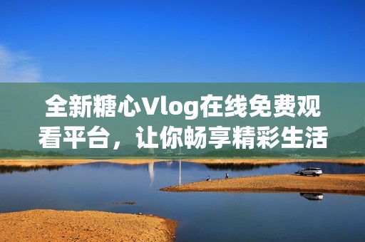 全新糖心Vlog在线免费观看平台，让你畅享精彩生活分享