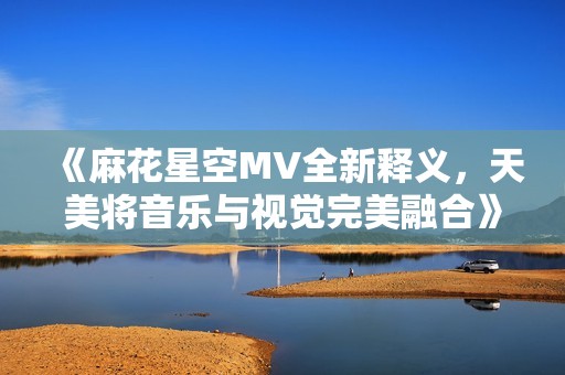 《麻花星空MV全新释义，天美将音乐与视觉完美融合》
