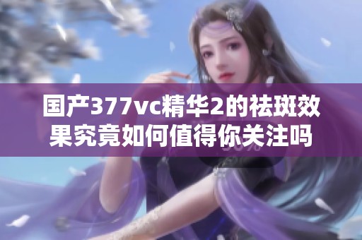国产377vc精华2的祛斑效果究竟如何值得你关注吗
