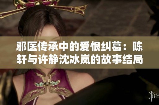 邪医传承中的爱恨纠葛：陈轩与许静沈冰岚的故事结局解析