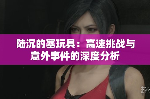 陆沉的塞玩具：高速挑战与意外事件的深度分析