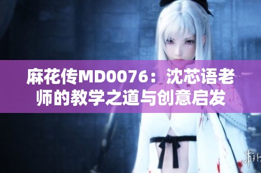 麻花传MD0076：沈芯语老师的教学之道与创意启发