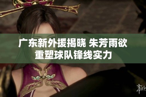 广东新外援揭晓 朱芳雨欲重塑球队锋线实力