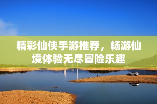 精彩仙侠手游推荐，畅游仙境体验无尽冒险乐趣