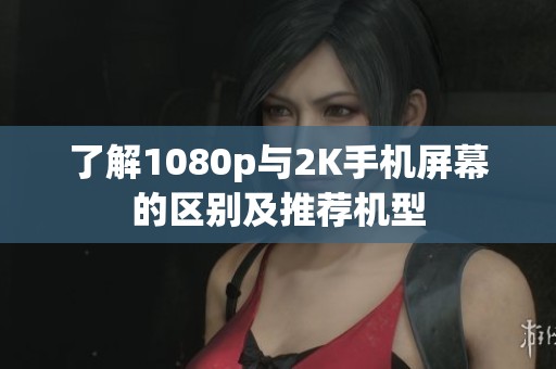 了解1080p与2K手机屏幕的区别及推荐机型