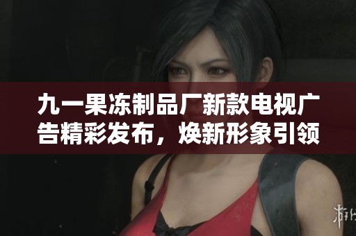 九一果冻制品厂新款电视广告精彩发布，焕新形象引领潮流