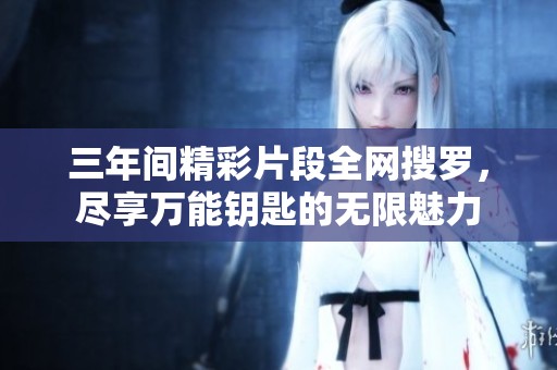 三年间精彩片段全网搜罗，尽享万能钥匙的无限魅力