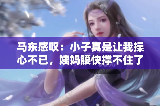 马东感叹：小子真是让我操心不已，姨妈腰快撑不住了