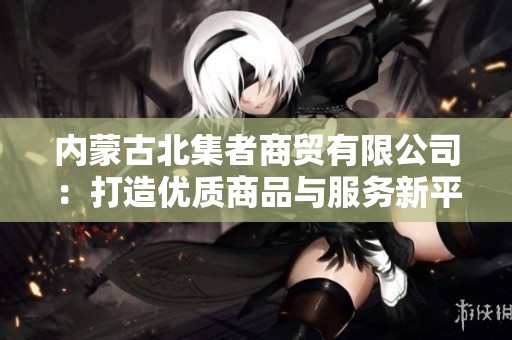 内蒙古北集者商贸有限公司：打造优质商品与服务新平台