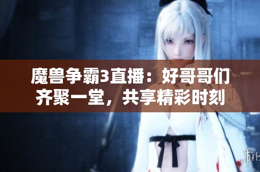 魔兽争霸3直播：好哥哥们齐聚一堂，共享精彩时刻