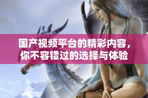 国产视频平台的精彩内容，你不容错过的选择与体验