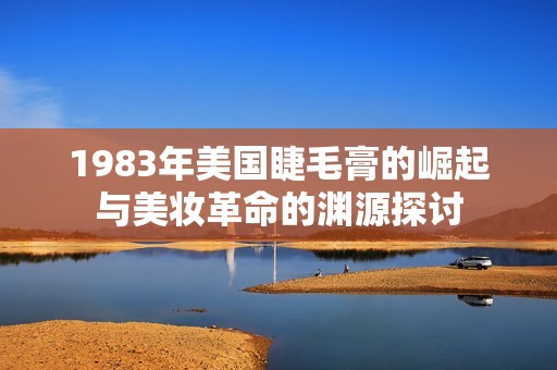 1983年美国睫毛膏的崛起与美妆革命的渊源探讨