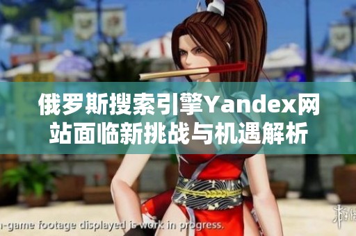 俄罗斯搜索引擎Yandex网站面临新挑战与机遇解析
