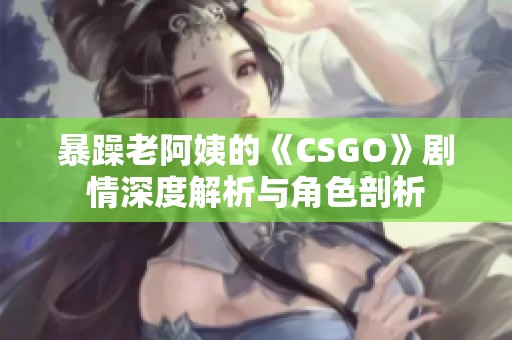 暴躁老阿姨的《CSGO》剧情深度解析与角色剖析