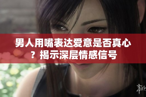男人用嘴表达爱意是否真心？揭示深层情感信号