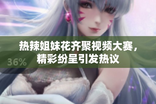 热辣姐妹花齐聚视频大赛，精彩纷呈引发热议
