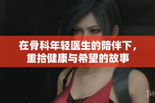在骨科年轻医生的陪伴下，重拾健康与希望的故事