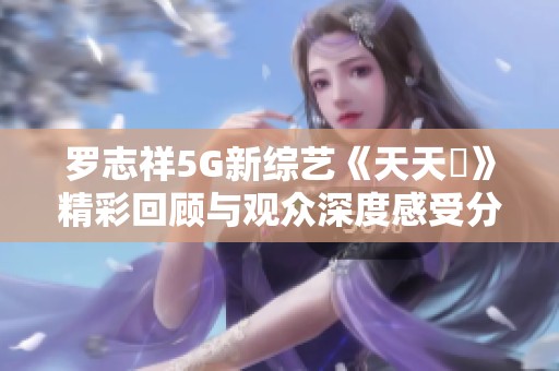 罗志祥5G新综艺《天天奭》精彩回顾与观众深度感受分享