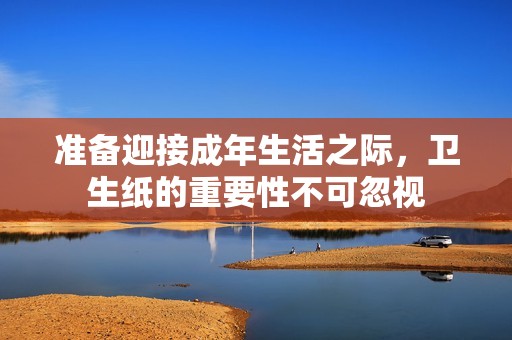 准备迎接成年生活之际，卫生纸的重要性不可忽视