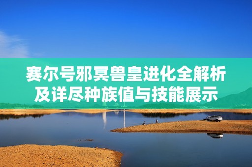 赛尔号邪冥兽皇进化全解析及详尽种族值与技能展示