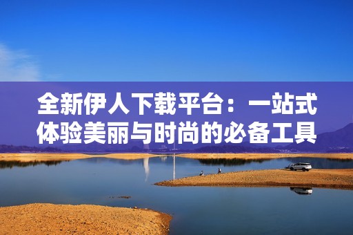 全新伊人下载平台：一站式体验美丽与时尚的必备工具
