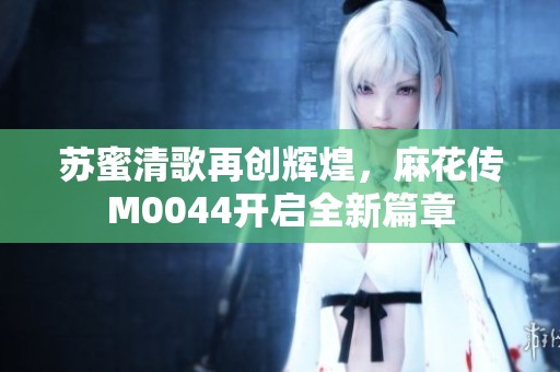 苏蜜清歌再创辉煌，麻花传M0044开启全新篇章