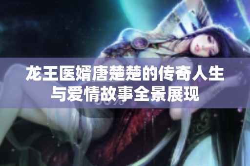龙王医婿唐楚楚的传奇人生与爱情故事全景展现
