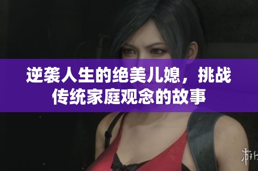 逆袭人生的绝美儿媳，挑战传统家庭观念的故事