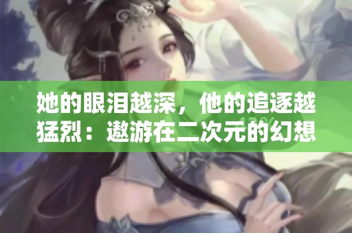 她的眼泪越深，他的追逐越猛烈：遨游在二次元的幻想旅程