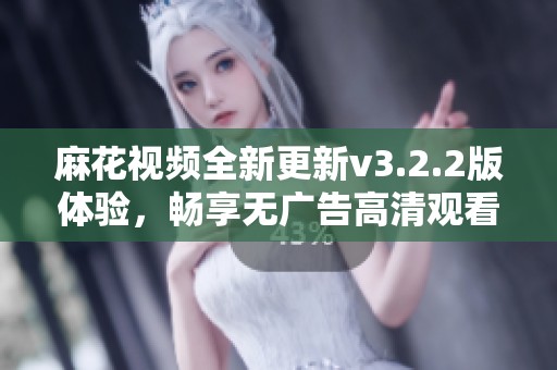 麻花视频全新更新v3.2.2版体验，畅享无广告高清观看