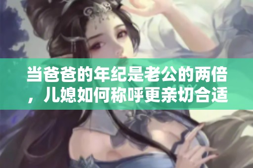 当爸爸的年纪是老公的两倍，儿媳如何称呼更亲切合适呢