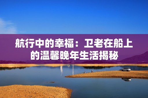 航行中的幸福：卫老在船上的温馨晚年生活揭秘